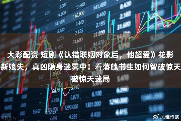 大彩配资 短剧《认错联姻对象后，他超爱》花影移，新娘失，真凶隐身迷雾中！看落魄书生如何智破惊天迷局