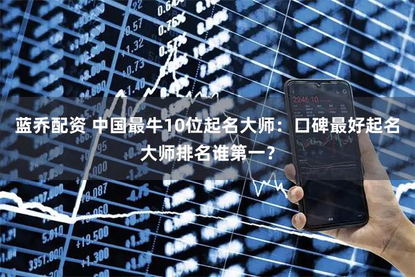 蓝乔配资 中国最牛10位起名大师：口碑最好起名大师排名谁第一？