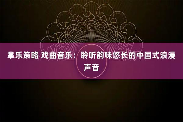 掌乐策略 戏曲音乐：聆听韵味悠长的中国式浪漫声音