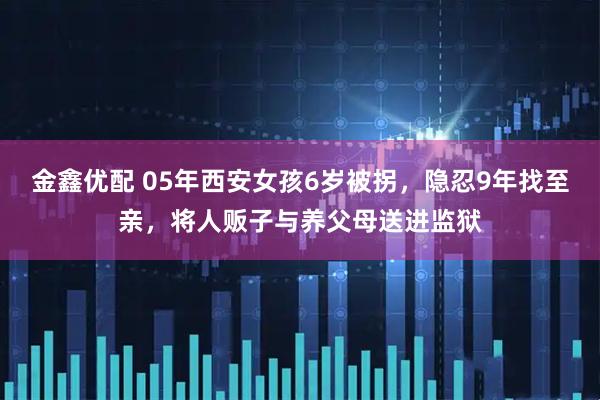 金鑫优配 05年西安女孩6岁被拐，隐忍9年找至亲，将人贩子与养父母送进监狱