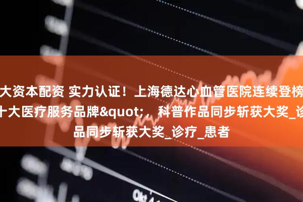 大资本配资 实力认证！上海德达心血管医院连续登榜"十大医疗服务品牌"，科普作品同步斩获大奖_诊疗_患者