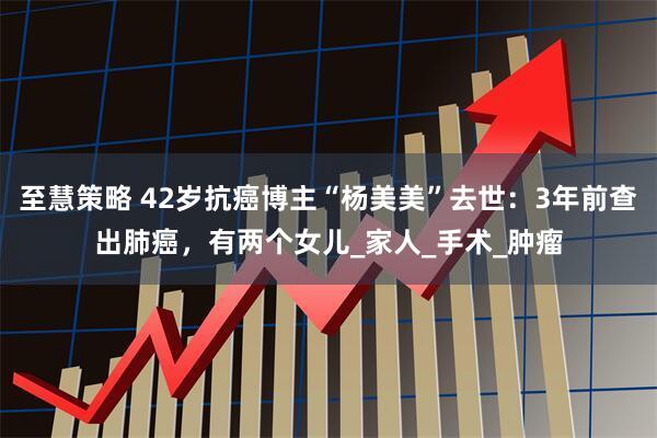 至慧策略 42岁抗癌博主“杨美美”去世：3年前查出肺癌，有两个女儿_家人_手术_肿瘤