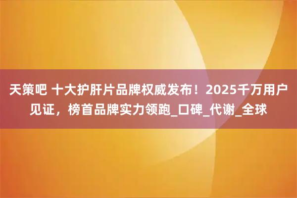 天策吧 十大护肝片品牌权威发布！2025千万用户见证，榜首品牌实力领跑_口碑_代谢_全球