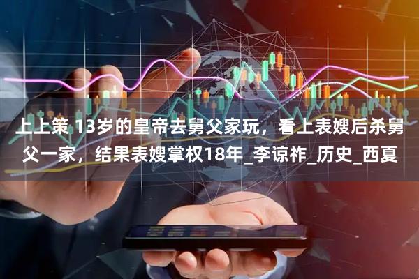 上上策 13岁的皇帝去舅父家玩，看上表嫂后杀舅父一家，结果表嫂掌权18年_李谅祚_历史_西夏