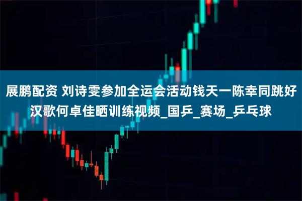 展鹏配资 刘诗雯参加全运会活动钱天一陈幸同跳好汉歌何卓佳晒训练视频_国乒_赛场_乒乓球