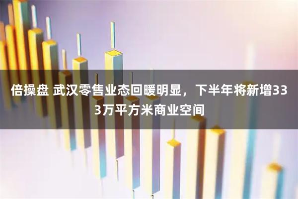 倍操盘 武汉零售业态回暖明显,下半年将新增333万平方米商业空间
