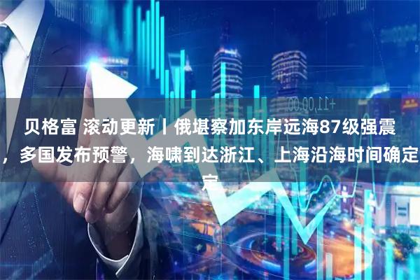 贝格富 滚动更新丨俄堪察加东岸远海87级强震，多国发布预警，海啸到达浙江、上海沿海时间确定