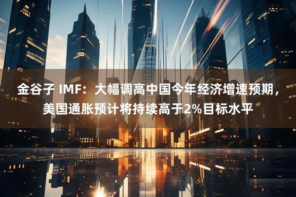 金谷子 IMF：大幅调高中国今年经济增速预期，美国通胀预计将持续高于2%目标水平