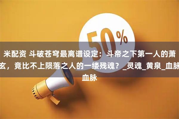 米配资 斗破苍穹最离谱设定:斗帝之下第一人的萧玄,竟比不上陨落之人的一缕残魂?_灵魂_黄泉_血脉