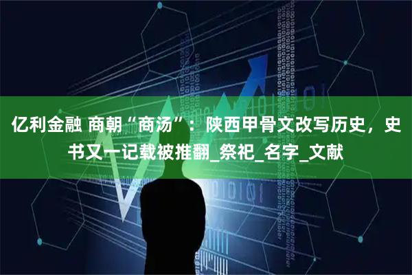 亿利金融 商朝“商汤”：陕西甲骨文改写历史，史书又一记载被推翻_祭祀_名字_文献