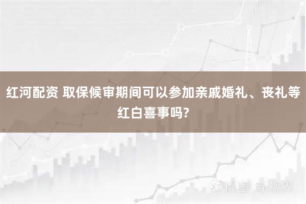 红河配资 取保候审期间可以参加亲戚婚礼、丧礼等红白喜事吗?
