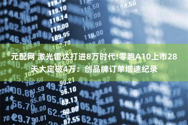 元配网 激光雷达打进8万时代!零跑A10上市28天大定破4万：创品牌订单增速纪录