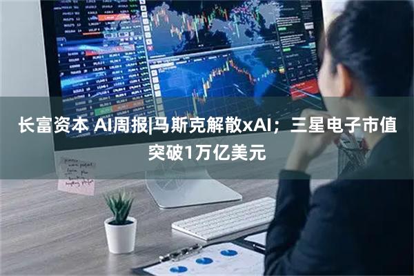 长富资本 AI周报|马斯克解散xAI；三星电子市值突破1万亿美元
