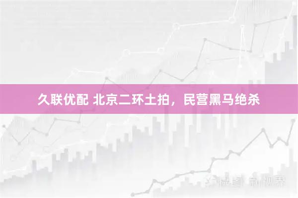 久联优配 北京二环土拍，民营黑马绝杀