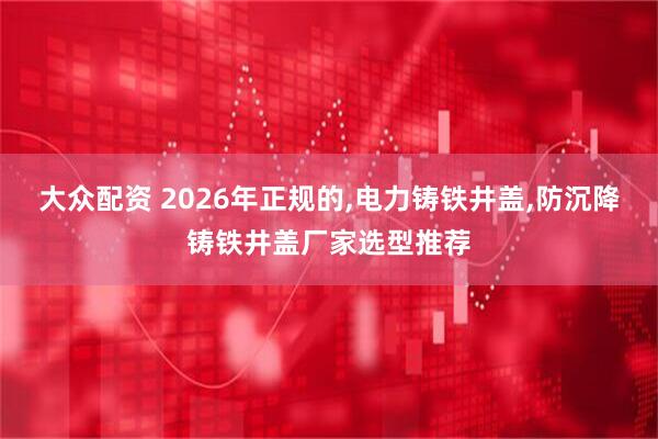 大众配资 2026年正规的,电力铸铁井盖,防沉降铸铁井盖厂家选型推荐