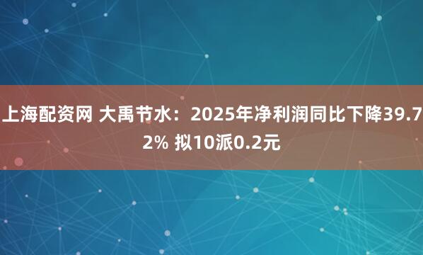 上海配资网 大禹节水:2025年净利润同比下降39.72% 拟10派0.2元
