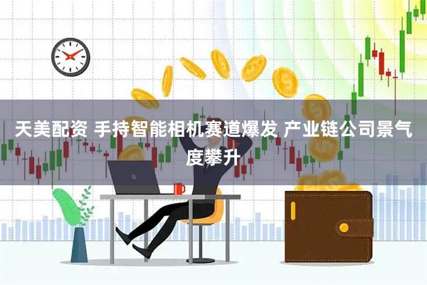 天美配资 手持智能相机赛道爆发 产业链公司景气度攀升