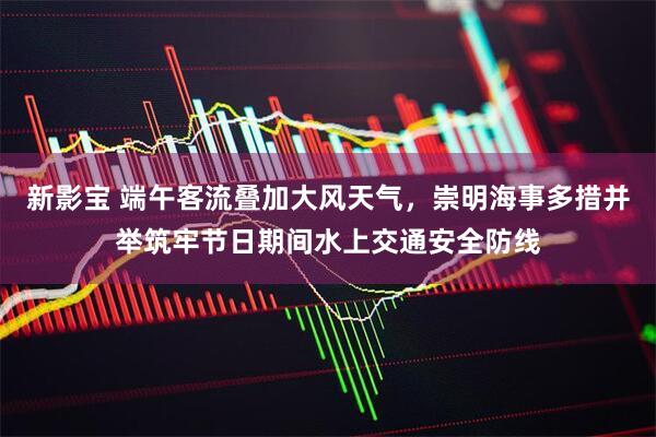 新影宝 端午客流叠加大风天气，崇明海事多措并举筑牢节日期间水上交通安全防线