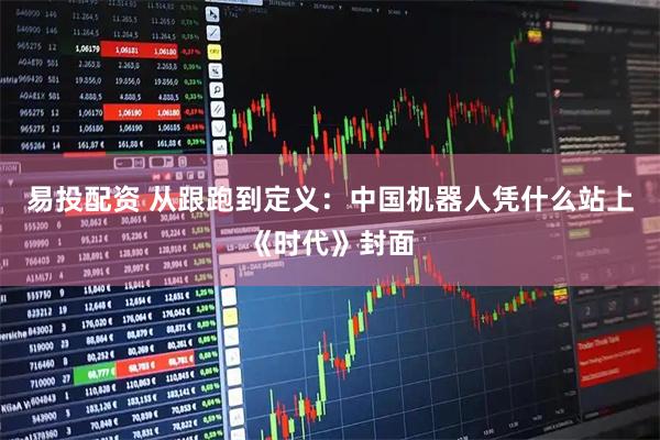 易投配资 从跟跑到定义：中国机器人凭什么站上《时代》封面