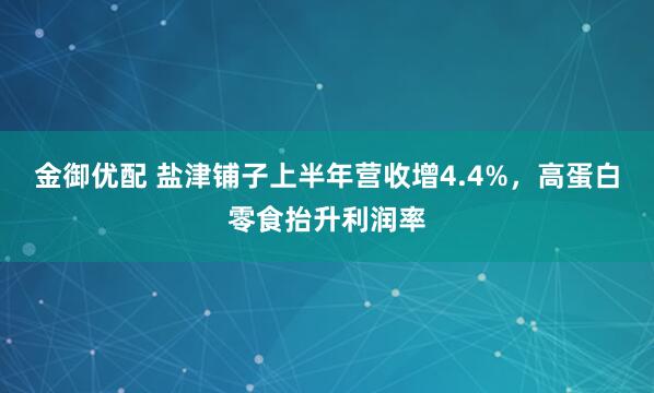 金御优配 盐津铺子上半年营收增4.4%，高蛋白零食抬升利润率