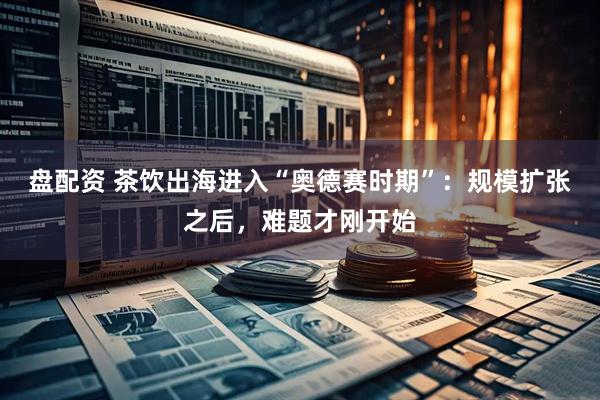 盘配资 茶饮出海进入“奥德赛时期”：规模扩张之后，难题才刚开始