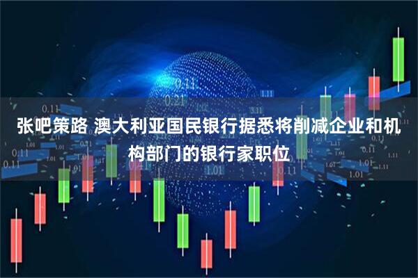 张吧策路 澳大利亚国民银行据悉将削减企业和机构部门的银行家职位