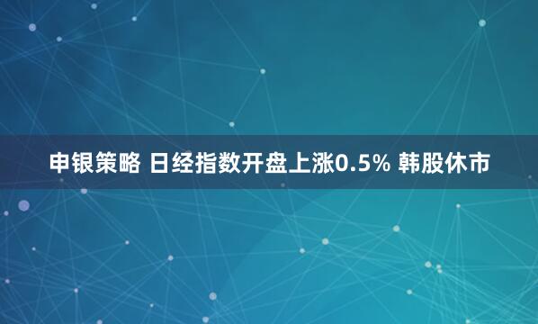 申银策略 日经指数开盘上涨0.5% 韩股休市
