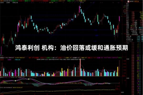 鸿泰利创 机构：油价回落或缓和通胀预期